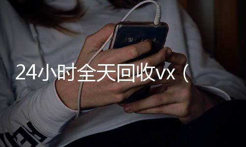 24小时全天回收v24小时高价回收vxx（24小时全天回收支付宝联系方式）